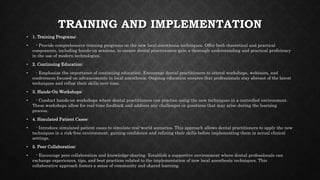 TRAINING AND IMPLEMENTATION
• 1. Training Programs:
• - Provide comprehensive training programs on the new local anesthesia techniques. Offer both theoretical and practical
components, including hands-on sessions, to ensure dental practitioners gain a thorough understanding and practical proficiency
in the use of modern technologies.
• 2. Continuing Education:
• - Emphasize the importance of continuing education. Encourage dental practitioners to attend workshops, webinars, and
conferences focused on advancements in local anesthesia. Ongoing education ensures that professionals stay abreast of the latest
techniques and refine their skills over time.
• 3. Hands-On Workshops:
• - Conduct hands-on workshops where dental practitioners can practice using the new techniques in a controlled environment.
These workshops allow for real-time feedback and address any challenges or questions that may arise during the learning
process.
• 4. Simulated Patient Cases:
• - Introduce simulated patient cases to simulate real-world scenarios. This approach allows dental practitioners to apply the new
techniques in a risk-free environment, gaining confidence and refining their skills before implementing them in actual clinical
settings.
• 5. Peer Collaboration:
• - Encourage peer collaboration and knowledge-sharing. Establish a supportive environment where dental professionals can
exchange experiences, tips, and best practices related to the implementation of new local anesthesia techniques. This
collaborative approach fosters a sense of community and shared learning.
 