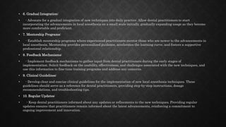 • 6. Gradual Integration:
• - Advocate for a gradual integration of new techniques into daily practice. Allow dental practitioners to start
incorporating the advancements in local anesthesia on a small scale initially, gradually expanding usage as they become
more comfortable and proficient.
• 7. Mentorship Programs:
• - Establish mentorship programs where experienced practitioners mentor those who are newer to the advancements in
local anesthesia. Mentorship provides personalized guidance, accelerates the learning curve, and fosters a supportive
professional relationship.
• 8. Feedback Mechanisms:
• - Implement feedback mechanisms to gather input from dental practitioners during the early stages of
implementation. Solicit feedback on the usability, effectiveness, and challenges associated with the new techniques, and
use this information to fine-tune training programs and address any concerns.
• 9. Clinical Guidelines:
• - Develop clear and concise clinical guidelines for the implementation of new local anesthesia techniques. These
guidelines should serve as a reference for dental practitioners, providing step-by-step instructions, dosage
recommendations, and troubleshooting tips.
• 10. Regular Updates:
• - Keep dental practitioners informed about any updates or refinements to the new techniques. Providing regular
updates ensures that practitioners remain informed about the latest advancements, reinforcing a commitment to
ongoing improvement and innovation.
 