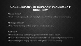 CASE REPORT 2: IMPLANT PLACEMENT
SURGERY
• *Patient Profile:*
• - Adult patient requiring dental implant placement in the maxillary premolar region.
• *Technique Utilized:*
• - Computerized syringe system for precise anesthesia control.
• *Outcome:*
• - Customized dosage and delivery speed contributed to patient comfort.
• - Reduced discomfort during the injection allowed for a more relaxed patient experience.
• - Successful implant surgery completed with optimal anesthesia coverage.
 