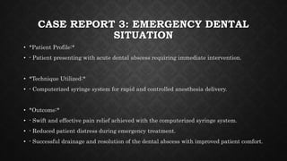 CASE REPORT 3: EMERGENCY DENTAL
SITUATION
• *Patient Profile:*
• - Patient presenting with acute dental abscess requiring immediate intervention.
• *Technique Utilized:*
• - Computerized syringe system for rapid and controlled anesthesia delivery.
• *Outcome:*
• - Swift and effective pain relief achieved with the computerized syringe system.
• - Reduced patient distress during emergency treatment.
• - Successful drainage and resolution of the dental abscess with improved patient comfort.
 