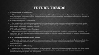 FUTURE TRENDS
• 1. Nanotechnology in Drug Delivery:
• - Advancements in nanotechnology may revolutionize drug delivery for dental anesthesia. Nano-sized particles could enable
more targeted and controlled release of anesthetic agents, potentially reducing dosage requirements and improving precision in
anesthesia administration.
• 2. Artificial Intelligence (AI) Integration:
• - The integration of AI in dental anesthesia may involve personalized dosage recommendations based on individual patient
characteristics, optimizing anesthesia delivery. AI algorithms could analyze patient data, predict responses, and contribute to
more tailored and efficient anesthesia protocols.
• 3. Virtual Reality (VR) Distraction Techniques:
• - VR technologies could be harnessed to distract and relax patients during local anesthesia administration. Immersive VR
experiences may help alleviate anxiety and discomfort, making the injection process more tolerable for patients, especially those
with dental phobias.
• 4. 3D Printing for Customized Delivery Systems:
• - 3D printing technology may be employed to create customized delivery systems for local anesthesia. Patient-specific devices
could be designed to enhance comfort, improve accuracy, and cater to unique anatomical considerations, ensuring optimal
anesthesia delivery.
• 5. Pain Biomarkers and Monitoring:
• - Research into pain biomarkers could lead to the development of monitoring systems that assess real-time pain levels during
dental procedures. Continuous feedback mechanisms based on biomarker analysis may enable dynamic adjustments to
anesthesia delivery for optimal pain management.
 