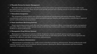 • 6. Wearable Devices for Anxiety Management:
• - Wearable devices equipped with biofeedback sensors and anxiety management features may play a role in pre-
procedural anxiety reduction. These devices could provide patients with calming stimuli or exercises before and during
local anesthesia administration.
• 7. Telemedicine Integration:
• - The integration of telemedicine may enhance pre-procedural consultations and patient education. Virtual
consultations could include discussions about anesthesia options, benefits, and expectations, contributing to improved
patient understanding and preparation.
• 8. Smart Anesthesia Monitoring Systems:
• - Smart monitoring systems could offer real-time tracking of anesthesia effects, ensuring optimal pain management
and safety. These systems might include sensors or devices that continuously monitor vital signs and provide instant
feedback to dental professionals.
• 9. Bioresponsive Drug Delivery Systems:
• - Bioresponsive drug delivery systems could be designed to release anesthetic agents in response to specific
physiological cues, optimizing the timing and dosage based on individual patient needs. This tailored approach may
enhance the efficiency and safety of anesthesia administration.
• 10. Remote Anesthesia Administration:
• - Advancements in technology may enable remote-controlled anesthesia administration. Dental professionals could
remotely monitor and control anesthesia delivery systems, allowing for efficient adjustments and interventions,
especially in emergency situations.
 
