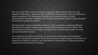 The turn of the 20th century witnessed a paradigm shift with the discovery and
adoption of lidocaine, a milestone that significantly enhanced the safety and efficacy of
dental anesthesia. The subsequent decades saw a concerted effort to refine
administration methods, leading to the creation of specialized dental syringes designed
for precision and patient comfort.
Advancements in local anesthetics continued, with practitioners exploring different
formulations to achieve optimal pain control while minimizing adverse effects. The
introduction of articaine, for instance, brought forth a notable improvement in onset
time and duration of action.
As we progress through the timeline, we witness the intersection of technological
innovation and dental anesthesia. From the evolution of needle designs to the advent of
computerized delivery systems, each step reflects a commitment to improving patient
experiences and procedural outcomes.
 