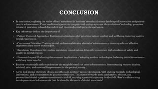 CONCLUSION
• In conclusion, exploring the realm of local anesthesia in dentistry reveals a dynamic landscape of innovation and patient-
centric advancements. From needleless injectors to computerized syringe systems, the evolution of technology promises
enhanced precision, reduced discomfort, and improved overall patient experiences.
• Key takeaways include the importance of:
• - Patient-Centered Approaches: Embracing technologies that prioritize patient comfort and well-being, fostering positive
dental experiences.
• - Continuous Education: Training dental professionals to stay abreast of advancements, ensuring safe and effective
implementation of new technologies.
• - Regulatory Compliance: Navigating regulatory considerations diligently to maintain high standards of safety and
quality in dental practice.
• - Economic Impact: Evaluating the economic implications of adopting modern technologies, balancing initial investments
with long-term benefits.
• Patient testimonials further underscore the tangible benefits of these advancements, demonstrating reduced anxiety,
minimal pain, and an overall improvement in the patient journey.
• As we look ahead, the future of local anesthesia in dentistry appears promising, with ongoing research, technological
innovations, and a commitment to patient-centric care. The journey towards more comfortable, efficient, and
personalized dental experiences continues to unfold, marking a positive trajectory for the field. Here's to the exciting
developments and advancements that lie ahead in the realm of dental anesthesia!
 