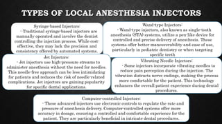 TYPES OF LOCAL ANESTHESIA INJECTORS
Syringe-based Injectors:
- Traditional syringe-based injectors are
manually operated and involve the dentist
controlling the injection process. While cost-
effective, they may lack the precision and
consistency offered by automated systems.
Wand-type Injectors:
- Wand-type injectors, also known as single-tooth
anesthesia (STA) systems, utilize a pen-like device for
controlled and precise delivery of anesthesia. These
systems offer better maneuverability and ease of use,
particularly in pediatric dentistry or when targeting
specific teeth
Jet Injectors:
- Jet injectors use high-pressure streams to
administer anesthesia without the need for needles.
This needle-free approach can be less intimidating
for patients and reduces the risk of needle-related
complications. Jet injectors are gaining popularity
for specific dental applications.
Vibrating Needle Injectors:
- Some injectors incorporate vibrating needles to
reduce pain perception during the injection. The
vibration distracts nerve endings, making the process
more comfortable for the patient. This technology
enhances the overall patient experience during dental
procedures.
Computer-controlled Injectors:
- These advanced injectors use electronic controls to regulate the rate and
pressure of anesthesia delivery. Computer-controlled systems offer more
accuracy in dosage, ensuring a controlled and comfortable experience for the
patient. They are particularly beneficial in intricate dental procedures.
 