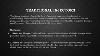 TRADITIONAL INJECTORS
• Traditional injectors, often in the form of syringes, have been foundational in
administering local anesthesia in dental procedures. These devices consist of a barrel,
plunger, and needle. The mechanics involve manually controlling the plunger to deliver a
specific amount of anesthetic solution to the target area.
• Mechanics:
• 1. Barrel and Plunger: The barrel holds the anesthetic solution, while the plunger, when
pushed or pulled, controls the flow and amount of the solution delivered.
• 2. Needle: The needle is an integral part of traditional injectors, piercing through tissues
to deposit the anesthesia at the desired site. Needles come in various sizes and types,
chosen based on the procedure and patient factors.
 