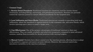 • Common Usage:
• 1. Routine Dental Procedures: Traditional injectors are commonly used for routine dental
treatments, including fillings, extractions, and periodontal procedures. Dentists can precisely
control the injection process to ensure effective anesthesia for the targeted area.
• 2. Local Infiltration and Nerve Blocks: Traditional injectors are versatile in providing both local
infiltration, where the anesthetic is applied directly to the treatment site, and nerve blocks, which
involve injecting near a nerve to numb a larger area.
• 3. Cost-Effectiveness: One of the primary advantages of traditional injectors is their cost-
effectiveness. They are readily available and relatively inexpensive compared to more advanced
systems, making them accessible for dental practices with varying budgets.
• 4. Manual Control: Dentists have direct control over the injection process, allowing them to adapt
to the patient's response and ensure accurate delivery. However, this manual control also
introduces variability in the injection technique.
 