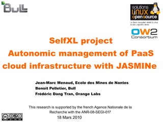 SelfXL project
 Autonomic management of PaaS
cloud infrastructure with JASMINe
         Jean-Marc Menaud, Ecole des Mines de Nantes
         Benoit Pelletier, Bull
         Frédéric Dang Tran, Orange Labs


     This research is supported by the french Agence Nationale de la
                 Recherche with the ANR-08-SEGI-017
                      18 Mars 2010
 