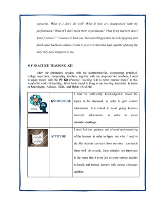 scenarios. What if I don’t do well? What if they are disappointed with my
performance? What if I don’t meet their expectations? What if my learners don’t
learn from me? “ I wanted to back out, but something pushed me to keep going and
finish what had been started. I want to prove to them that I am capable of doing the
duty they have assigned to me.
MY PRACTICE TEACHING KIT
After our orientation session, with the administrator(s), cooperating principal,
college supervisor, cooperating teachers, together with my co-preservice teachers, I need
to equip myself with the PT Kit (Practice Teaching Kit) to better prepare myself in this
wonderful world of teaching. What tools I need to bring in my teaching internship in terms
of Knowledge, Attitude, Skills, and Habits (KASH)?
KNOWLEDGE
I must be sufficiently knowledgeable about the
topics to be discussed in order to give correct
information. It is critical to avoid giving learners
incorrect information in order to avoid
misunderstandings.
ATTITUDE
I need limitless patience and a broad understanding
of the learners in order to figure out what I need to
do. My students can learn from me since I can teach
them well. As a result, these attitudes are important
in the sense that it is my job as a pre-service teacher
to handle and instruct learners with various character
qualities.
 