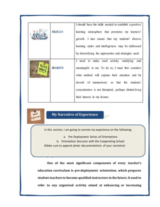 SKILLS
I should have the skills needed to establish a positive
learning atmosphere that promotes my learners'
growth. I also ensure that my students' diverse
learning styles and intelligences may be addressed
by diversifying the approaches and strategies used.
HABITS
I need to make each activity satisfying and
meaningful to me. To do so, I must first consider
what method will capture their attention and be
devoid of mannerisms so that the students'
concentration is not disrupted, perhaps diminishing
their interest in my lecture.
a. Pre-Deployment Series of Orientations
One of the most significant components of every teacher's
education curriculum is pre-deployment orientation, which prepares
student-teachers to become qualified instructors in the future. It used to
refer to any organized activity aimed at enhancing or increasing
In this section, I am going to narrate my experience on the following:
a. Pre-Deployment Series of Orientations
b. Orientation Sessions with the Cooperating School
(Make sure to append photo documentations of your narrative)
 