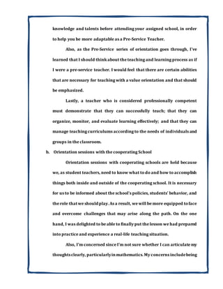 knowledge and talents before attending your assigned school, in order
to help you be more adaptable as a Pre-Service Teacher.
Also, as the Pre-Service series of orientation goes through, I've
learned that I should think about the teaching and learning process as if
I were a pre-service teacher. I would feel that there are certain abilities
that are necessary for teaching with a value orientation and that should
be emphasized.
Lastly, a teacher who is considered professionally competent
must demonstrate that they can successfully teach; that they can
organize, monitor, and evaluate learning effectively; and that they can
manage teaching curriculums according to the needs of individuals and
groups in the classroom.
b. Orientation sessions with the cooperating School
Orientation sessions with cooperating schools are held because
we, as student teachers, need to know what to do and how to accomplish
things both inside and outside of the cooperating school. It is necessary
for us to be informed about the school's policies, students' behavior, and
the role thatwe should play. As a result, we will be more equipped toface
and overcome challenges that may arise along the path. On the one
hand, I was delighted to be able to finally put the lesson we had prepared
into practice and experience a real-life teaching situation.
Also, I'm concerned since I'm not sure whether I can articulate my
thoughtsclearly, particularlyinmathematics.My concerns includebeing
 
