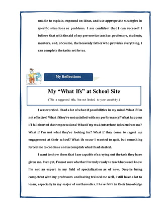 unable to explain, expound on ideas, and use appropriate strategies in
specific situations or problems. I am confident that I can succeed! I
believe that with the aid of my pre-service teacher, professors, students,
mentors, and, of course, the heavenly father who provides everything, I
can complete the tasks set for us.
I was worried. I had a lot of what-if possibilities in my mind. What if I'm
not effective? What if they're notsatisfied with my performance? What happens
if I fallshort of their expectations? Whatif my studentsrefuse to learnfrom me?
What if I'm not what they're looking for? What if they come to regret my
engagement at their school? What ifs occur I wanted to quit, but something
forced me to continue and accomplish what I had started.
I want to show them that I am capable of carrying out the task they have
given me. Even yet, I'mnot sure whether I'mtruly ready toteach because Iknow
I'm not an expert in my field of specialization as of now. Despite being
competent with my professors and having trained me well, I still have a lot to
learn, especially in my major of mathematics. I have faith in their knowledge
My “What Ifs” at School Site
(This a suggested title, but not limited to your creativity.)
 