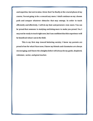 and expertise, but not in mine. Given that I'm finally at the crucial phase of my
course, I'm not going to be a coward any more. I shall continue on my chosen
path and conquer whatever obstacles that may emerge. In order to teach
efficiently and effectively, I will do my best and persevere even more. You can
be proud that someone is studying and doing more to make you proud. Yes, I
may not be ready to teach right now,but Iam confidentthatthis experience will
be beneficial when I am in the field.
This is my first step toward bettering society; I know my parents are
proud of me for what I have now; I know my friends and classmates are always
encouraging; and Iknow the almighty father willalways be my guide, shepherd,
redeemer, savior, and great teacher.
 