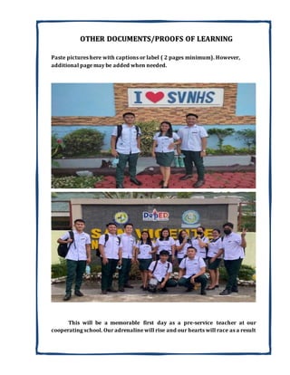 OTHER DOCUMENTS/PROOFS OF LEARNING
Paste pictures here with captions or label ( 2 pages minimum). However,
additional page may be added when needed.
This will be a memorable first day as a pre-service teacher at our
cooperating school. Our adrenaline will rise and our hearts will race as a result
 