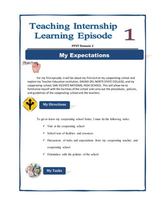 PPST Domain 2
For my first episode, it will be about my first visit at my cooperating school and
explain my Teacher Education institution, DAVAO DEL NORTE STATE COLLEGE, and my
cooperating school, SAN VICENTE NATIONAL HIGH SCHOOL. This will allow me to
familiarize myself with the facilities of the school and carry out the procedures, policies,
and guidelines of the cooperating school and the teachers.
To get to know my cooperating school better, I must do the following tasks:
 Visit at the cooperating school
 School tour of facilities and resources
 Discussions of tasks and expectations from my cooperating teacher, and
cooperating school
 Orientation with the policies of the school
 