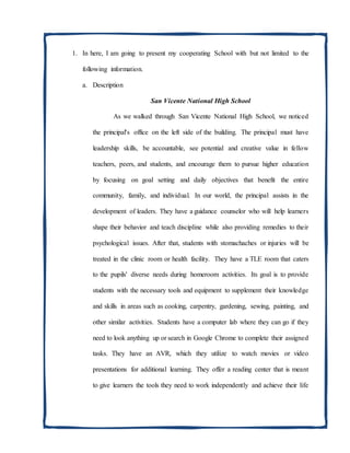 1. In here, I am going to present my cooperating School with but not limited to the
following information.
a. Description
San Vicente National High School
As we walked through San Vicente National High School, we noticed
the principal's office on the left side of the building. The principal must have
leadership skills, be accountable, see potential and creative value in fellow
teachers, peers, and students, and encourage them to pursue higher education
by focusing on goal setting and daily objectives that benefit the entire
community, family, and individual. In our world, the principal assists in the
development of leaders. They have a guidance counselor who will help learners
shape their behavior and teach discipline while also providing remedies to their
psychological issues. After that, students with stomachaches or injuries will be
treated in the clinic room or health facility. They have a TLE room that caters
to the pupils' diverse needs during homeroom activities. Its goal is to provide
students with the necessary tools and equipment to supplement their knowledge
and skills in areas such as cooking, carpentry, gardening, sewing, painting, and
other similar activities. Students have a computer lab where they can go if they
need to look anything up or search in Google Chrome to complete their assigned
tasks. They have an AVR, which they utilize to watch movies or video
presentations for additional learning. They offer a reading center that is meant
to give learners the tools they need to work independently and achieve their life
 