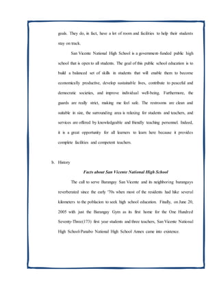 goals. They do, in fact, have a lot of room and facilities to help their students
stay on track.
San Vicente National High School is a government-funded public high
school that is open to all students. The goal of this public school education is to
build a balanced set of skills in students that will enable them to become
economically productive, develop sustainable lives, contribute to peaceful and
democratic societies, and improve individual well-being. Furthermore, the
guards are really strict, making me feel safe. The restrooms are clean and
suitable in size, the surrounding area is relaxing for students and teachers, and
services are offered by knowledgeable and friendly teaching personnel. Indeed,
it is a great opportunity for all learners to learn here because it provides
complete facilities and competent teachers.
b. History
Facts about San Vicente National High School
The call to serve Barangay San Vicente and its neighboring barangays
reverberated since the early '70s when most of the residents had hike several
kilometers to the poblacion to seek high school education. Finally, on June 20,
2005 with just the Barangay Gym as its first home for the One Hundred
Seventy-Three(173) first year students and three teachers, San Vicente National
High School-Panabo National High School Annex came into existence.
 