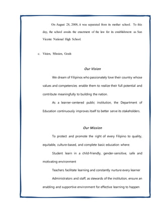 On August 28, 2008, it was separated from its mother school. To this
day, the school awaits the enactment of the law for its establishment as San
Vicente National High School.
c. Vision, Mission, Goals
Our Vision
We dream of Filipinos who passionately love their country whose
values and competencies enable them to realize their full potential and
contribute meaningfully to building the nation.
As a learner-centered public institution, the Department of
Education continuously improves itself to better serve its stakeholders.
Our Mission
To protect and promote the right of every Filipino to quality,
equitable, culture-based, and complete basic education where:
Student learn in a child-friendly, gender-sensitive, safe and
motivating environment
Teachers facilitate learning and constantly nurture every learner
Administrators and staff, as stewards of the institution, ensure an
enabling and supportive environment for effective learning to happen
 