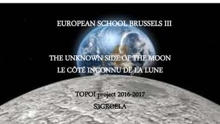 TOPOI project 2016-2017
THE UNKNOWN SIDE OF THE MOON
LE côté inconnu de la lune
S3GROELA
EUROPEAN SCHOOL BRUSSELS III
THE UNKNOWN SIDE OF THE MOON
LE CÔTÉ INCONNU DE LA LUNE
TOPOI project 2016-2017
S3GROELA
 