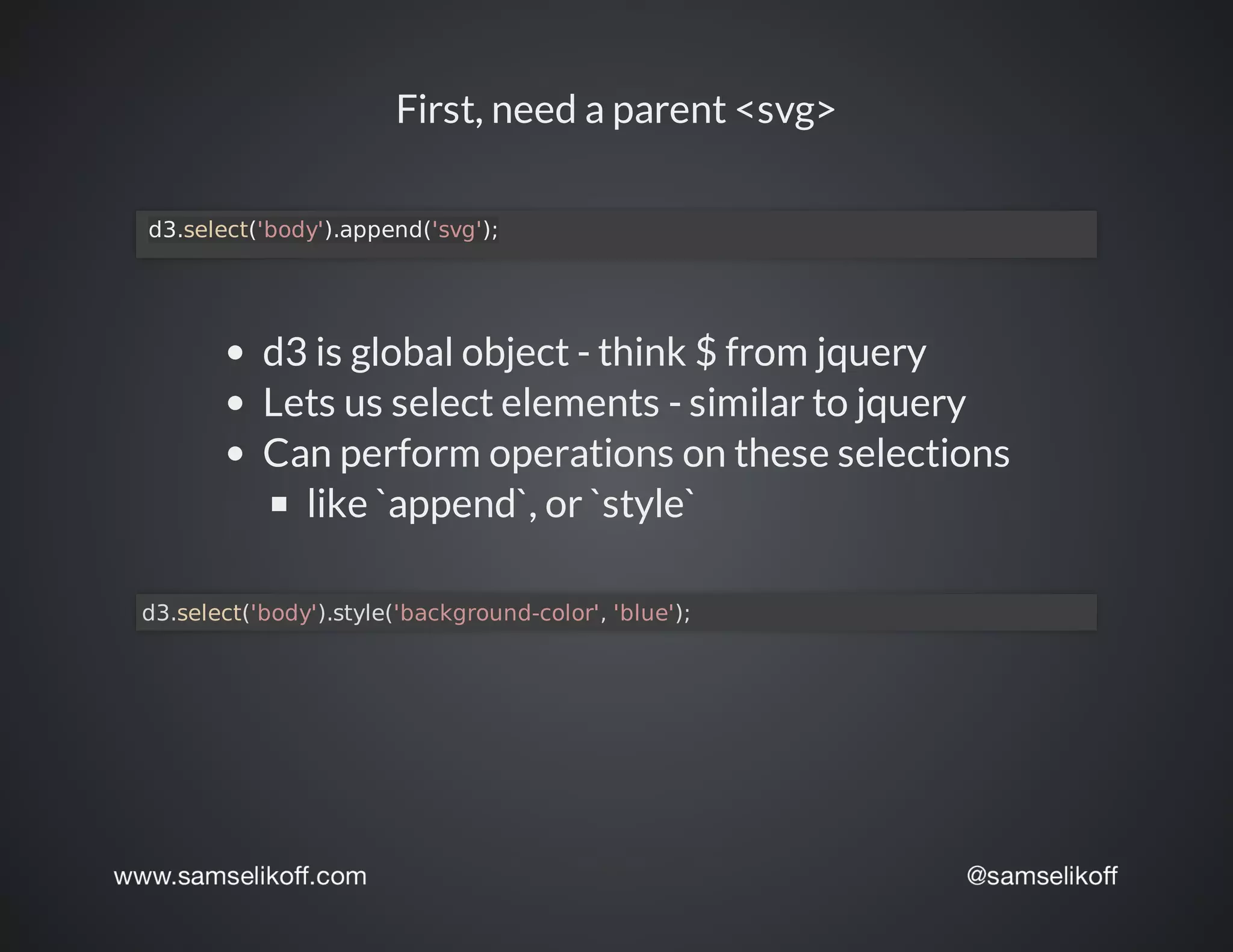 First,	need	a	parent	<svg>
	d3.select('body').append('svg');
d3	is	global	object	-	think	$	from	jquery
Lets	us	select	elements	-	similar	to	jquery
Can	perform	operations	on	these	selections
like	`append`,	or	`style`
d3.select('body').style('background-color',	'blue');	
 
