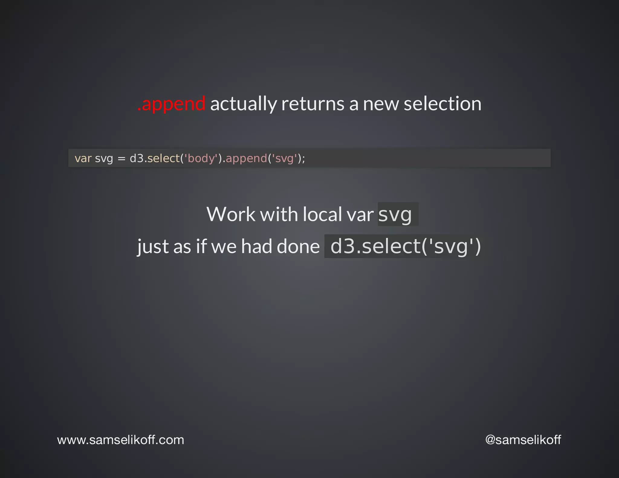 .append	actually	returns	a	new	selection
	var	svg	=	d3.select('body').append('svg');	
Work	with	local	var	svg	
just	as	if	we	had	done		d3.select('svg')
 
