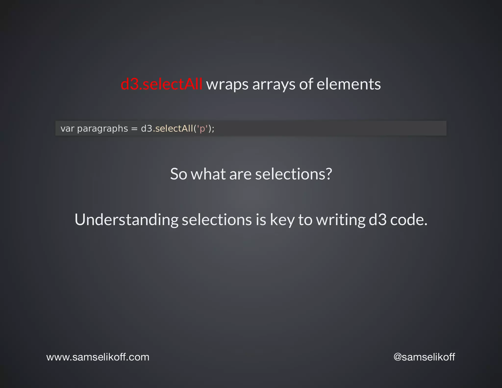 d3.selectAll	wraps	arrays	of	elements
	var	paragraphs	=	d3.selectAll('p');
So	what	are	selections?
Understanding	selections	is	key	to	writing	d3	code.
 