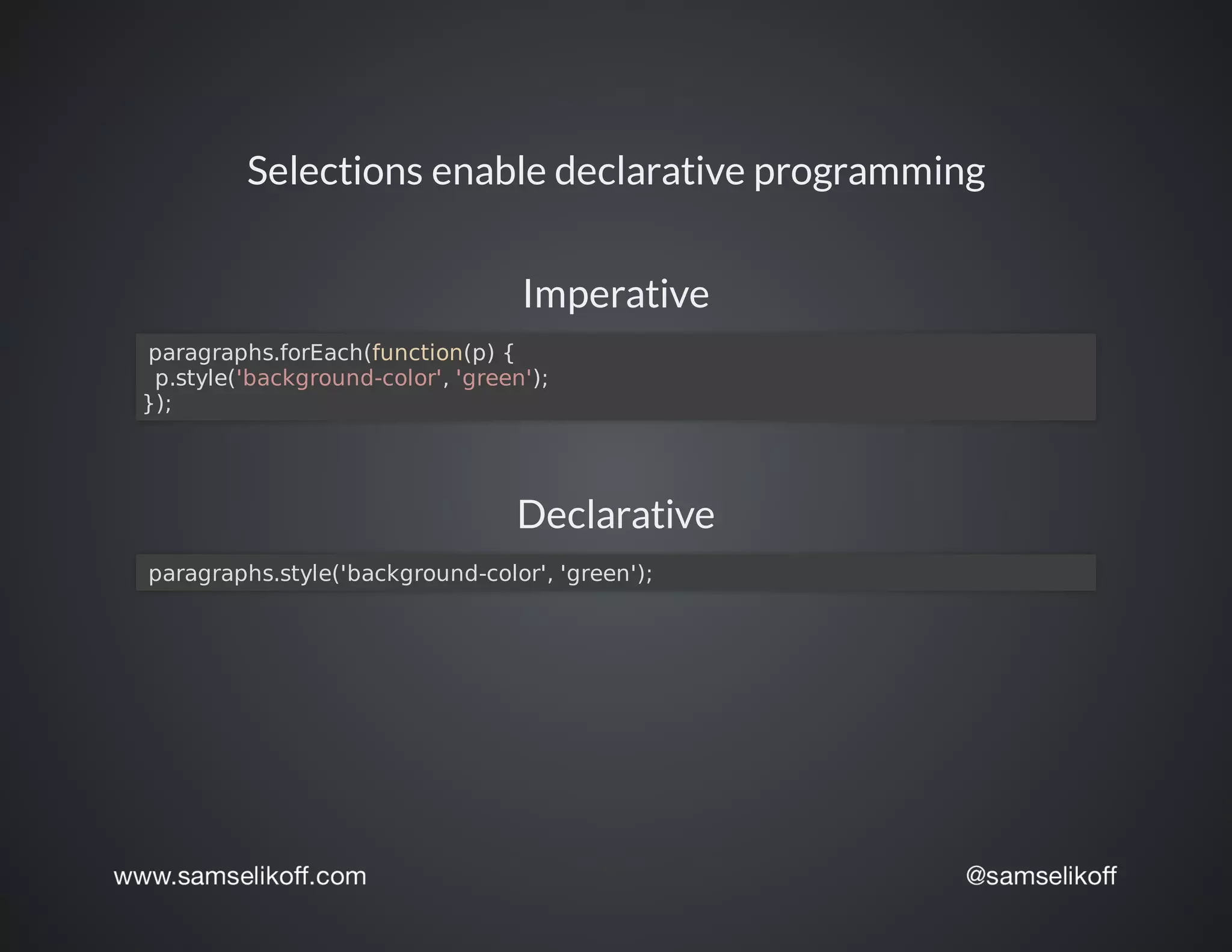 Selections	enable	declarative	programming
Imperative
	paragraphs.forEach(function(p)	{
		p.style('background-color',	'green');
});
Declarative
	paragraphs.style('background-color',	'green');
 