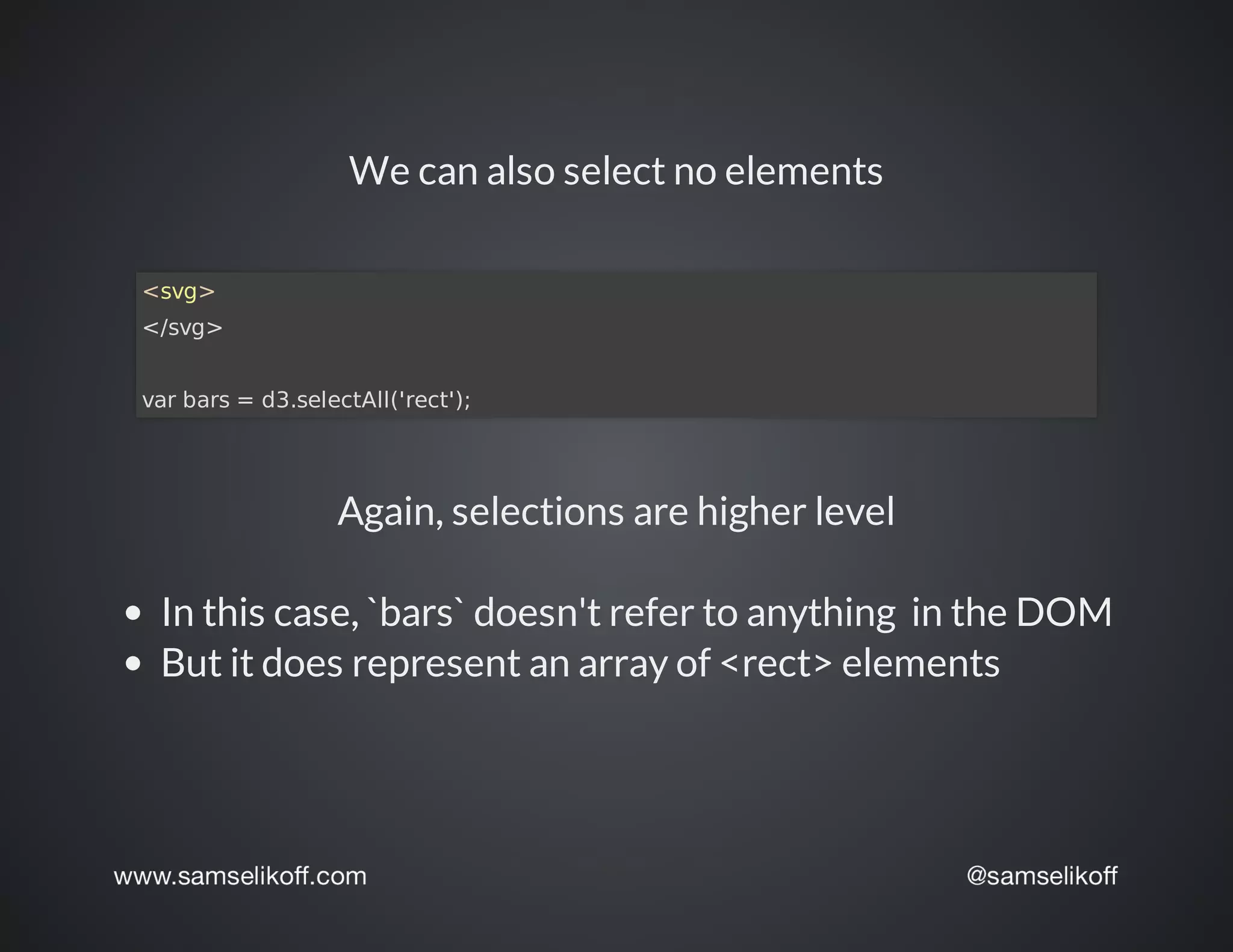 We	can	also	select	no	elements
<svg>
</svg>
var	bars	=	d3.selectAll('rect');
Again,	selections	are	higher	level
In	this	case,	`bars`	doesn't	refer	to	anything		in	the	DOM
But	it	does	represent	an	array	of	<rect>	elements
 