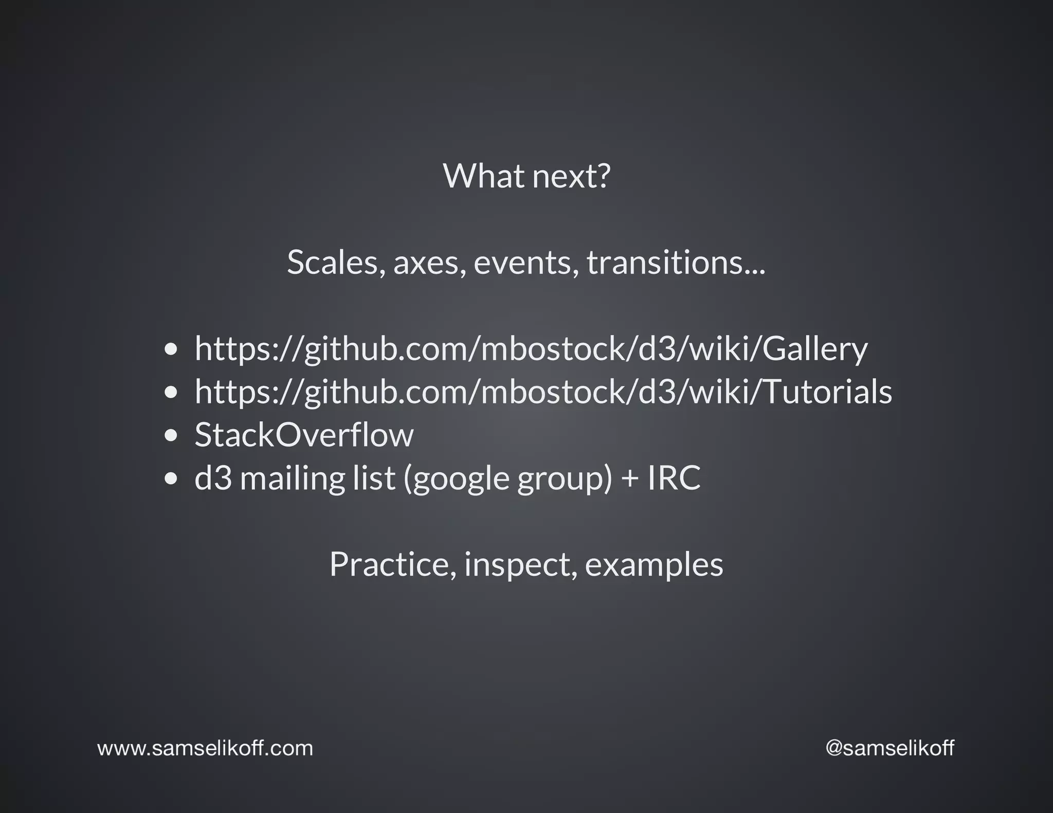 What	next?
Scales,	axes,	events,	transitions...
https://github.com/mbostock/d3/wiki/Gallery
https://github.com/mbostock/d3/wiki/Tutorials
StackOverflow
d3	mailing	list	(google	group)	+	IRC
Practice,	inspect,	examples
 