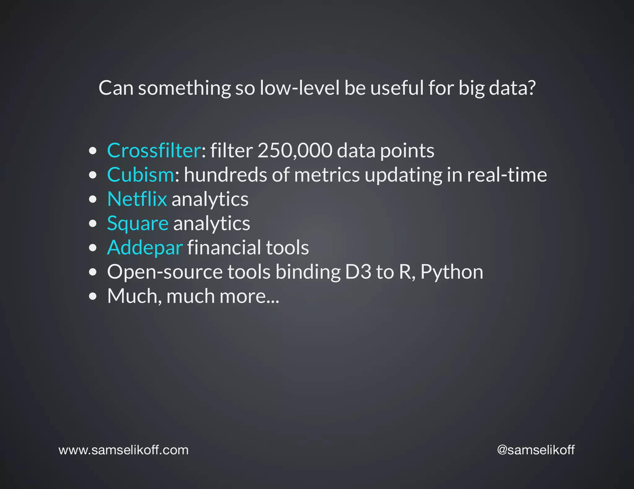 Can	something	so	low-level	be	useful	for	big	data?
:	filter	250,000	data	points
:	hundreds	of	metrics	updating	in	real-time
	analytics
	analytics
	financial	tools
Open-source	tools	binding	D3	to	R,	Python
Much,	much	more...
Crossfilter
Cubism
Netflix
Square
Addepar
 