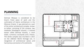 ALPINE SKI HOUSE
PLANNING
Selimiye Mosque is considered to be
Sinan's finest piece of work and the
culmination of Islamic architecture in the
Ottoman Empire. It was planned as a part
of the entire architectural complex, known
as külliye, consisting of the mosque, two
medreses (theological schools), a covered
bazaar called Selimiye Arastası, a clock
tower, numerous courtyards and a library.
The whole complex was inscribed in 2011
on the UNESCO World Heritage List, in
recognition of architectural values ​​and
harmonious connection of its elements.
 