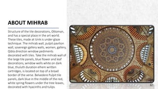 ALPINE SKI HOUSE
ABOUT MIHRAB
Structure of the tile decorations, Ottoman,
and has a special place in the art world.
These tiles, made at Iznik is under-glaze
technique. The mihrab wall, pulpit pavilion
wall, sovereign gallery walls, women, gallery,
Qibla direction window pediments
decorated with tiles. Take the mihrab wall of
the large tile panels, blue flower and leaf
decorations, window wells white on dark
blue, thuluth duration elhem written
cartridges, is located on top of a broad
border of the verse. Belvedere Pulpit tile
panels, dark blue in the middle of the red,
white spring flowers under the tree leaves,
decorated with hyacinths and tulips.
12
 