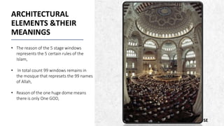 ALPINE SKI HOUSE
ARCHITECTURAL
ELEMENTS &THEIR
MEANINGS
• The reason of the 5 stage windows
represents the 5 certain rules of the
Islam,
• In total count 99 windows remains in
the mosque that represets the 99 names
of Allah,
• Reason of the one huge dome means
there is only One GOD,
 