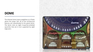 ALPINE SKI HOUSE
DOME
The ethereal dome seems weightless as it floats
above the prayer hall. All of the architectural
features are subordinated to this grand dome.
The dome rests on eight muqarnas-corbelled
squinches that are in turn supported by eight
large piers.
15
 