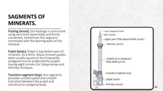 ALPINE SKI HOUSE
SAGMENTS OF
MINERATS.
Footing (temel); the footings is contructed
using very thick stone bloks and firmly
connected. Sometimes this segment
connected with the bearing walls of the
mosque.
Pulpit (kaide); Pulpit is top-botom part of
minarets. As a form, Seljuk minaret pulpits
were usually square or less frequently
octagonal but he preferred the pulpits
having eight corners for Süleymaniye and
Selimiye mosques.
Transition segment (küp); this segments
provides uninterrupted and smooth
transition between the pulpit and
cylindrical or poligonal body.
16
 