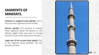 ALPINE SKI HOUSE
SAGMENTS OF
MINERATS.
Cylidrical or polygonal body (gövde); this is
the main risen segments of the minaret.
Balcony (şerefe); The purpose of making
these segments above the ground at the
definite height levels was due to arriving
sound of müzzin to far distances in the past.
Upper part of the minaret body (petek); This
is the segment being between the last
balcony and spire.
17
 