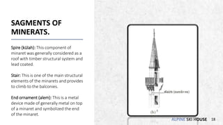 ALPINE SKI HOUSE
SAGMENTS OF
MINERATS.
Spire (külah): This component of
minaret was generally considered as a
roof with timber structural system and
lead coated.
Stair: This is one of the main structural
elements of the minarets and provides
to climb to the balconies.
End ornament (alem): This is a metal
device made of generally metal on top
of a minaret and symbolized the end
of the minaret.
18
 