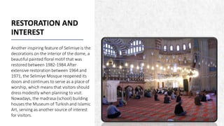 ALPINE SKI HOUSE
RESTORATION AND
INTEREST
Another inspiring feature of Selimiye is the
decorations on the interior of the dome, a
beautiful painted floral motif that was
restored between 1982-1984.After
extensive restoration between 1964 and
1971, the Selimiye Mosque reopened its
doors and continues to serve as a place of
worship, which means that visitors should
dress modestly when planning to visit.
Nowadays, the madrasa (school) building
houses the Museum of Turkish and Islamic
Art, serving as another source of interest
for visitors.
19
 