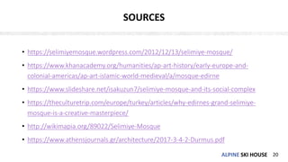 ALPINE SKI HOUSEALPINE SKI HOUSE
SOURCES
• https://selimiyemosque.wordpress.com/2012/12/13/selimiye-mosque/
• https://www.khanacademy.org/humanities/ap-art-history/early-europe-and-
colonial-americas/ap-art-islamic-world-medieval/a/mosque-edirne
• https://www.slideshare.net/isakuzun7/selimiye-mosque-and-its-social-complex
• https://theculturetrip.com/europe/turkey/articles/why-edirnes-grand-selimiye-
mosque-is-a-creative-masterpiece/
• http://wikimapia.org/89022/Selimiye-Mosque
• https://www.athensjournals.gr/architecture/2017-3-4-2-Durmus.pdf
20
 