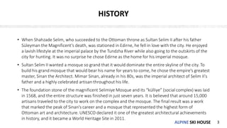 ALPINE SKI HOUSEALPINE SKI HOUSE
HISTORY
• When Shahzade Selim, who succeeded to the Ottoman throne as Sultan Selim II after his father
Süleyman the Magnificent’s death, was stationed in Edirne, he fell in love with the city. He enjoyed
a lavish lifestyle at the imperial palace by the Tundzha River while also going to the outskirts of the
city for hunting. It was no surprise he chose Edirne as the home for his imperial mosque.
• Sultan Selim II wanted a mosque so grand that it would dominate the entire skyline of the city. To
build his grand mosque that would bear his name for years to come, he chose the empire's greatest
master, Sinan the Architect. Mimar Sinan, already in his 80s, was the imperial architect of Selim II's
father and a highly celebrated artisan throughout his life.
• The foundation stone of the magnificent Selimiye Mosque and its “külliye” (social complex) was laid
in 1568, and the entire structure was finished in just seven years. It is believed that around 15,000
artisans traveled to the city to work on the complex and the mosque. The final result was a work
that marked the peak of Sinan's career and a mosque that represented the highest form of
Ottoman art and architecture. UNESCO declared it one of the greatest architectural achievements
in history, and it became a World Heritage Site in 2011.
3
 