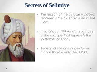 Secrets of Selimiye
     - The reason of the 5 stage windows
       represents the 5 certain rules of the
       Islam,

     - In total count 99 windows remains
       in the mosque that represets the
       99 names of Allah ,

     - Reason of the one huge dome
       means there is only One GOD,
 