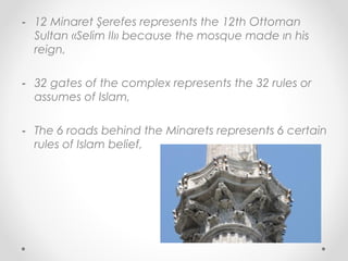 - 12 Minaret Şerefes represents the 12th Ottoman
  Sultan «Selim II» because the mosque made ın his
  reign,

- 32 gates of the complex represents the 32 rules or
  assumes of Islam,

- The 6 roads behind the Minarets represents 6 certain
  rules of Islam belief,
 