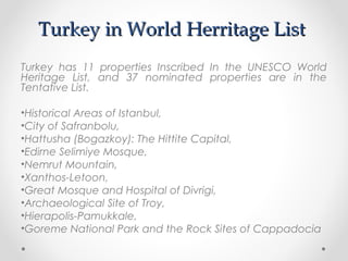Turkey in World Herritage List
Turkey has 11 properties Inscribed In the UNESCO World
Heritage List, and 37 nominated properties are in the
Tentative List.

•Historical Areas of Istanbul,
•City of Safranbolu,
•Hattusha (Bogazkoy): The Hittite Capital,
•Edirne Selimiye Mosque,
•Nemrut Mountain,
•Xanthos-Letoon,
•Great Mosque and Hospital of Divrigi,
•Archaeological Site of Troy,
•Hierapolis-Pamukkale,
•Goreme National Park and the Rock Sites of Cappadocia
 