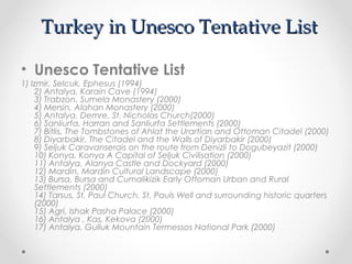 Turkey in Unesco Tentative List

• Unesco Tentative List
1) Izmir, Selcuk, Ephesus (1994)
    2) Antalya, Karain Cave (1994)
    3) Trabzon, Sumela Monastery (2000)
    4) Mersin, Alahan Monastery (2000)
    5) Antalya, Demre, St. Nicholas Church(2000)
    6) Sanliurfa, Harran and Sanliurfa Settlements (2000)
    7) Bitlis, The Tombstones of Ahlat the Urartian and Ottoman Citadel (2000)
    8) Diyarbakir, The Citadel and the Walls of Diyarbakir (2000)
    9) Seljuk Caravanserais on the route from Denizli to Dogubeyazit (2000)
    10) Konya, Konya A Capital of Seljuk Civilisation (2000)
    11) Antalya, Alanya Castle and Dockyard (2000)
    12) Mardin, Mardin Cultural Landscape (2000)
    13) Bursa, Bursa and Cumalikizik Early Ottoman Urban and Rural
    Settlements (2000)
    14) Tarsus, St. Paul Church, St. Pauls Well and surrounding historic quarters
    (2000)
    15) Agri, Ishak Pasha Palace (2000)
    16) Antalya , Kas, Kekova (2000)
    17) Antalya, Gulluk Mountain Termessos National Park (2000) 
 