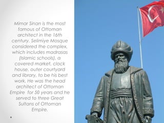 Mimar Sinan is the most
    famous of Ottoman
   architect in the 16th
 century. Selimiye Mosque
 considered the complex,
 which includes madrasas
     (Islamic schools), a
  covered market, clock
  house, outer courtyard
 and library, to be his best
  work. He was the head
   architect of Ottoman
Empire for 50 years and he
  served to three Great
    Sultans of Ottoman
           Empire.
 