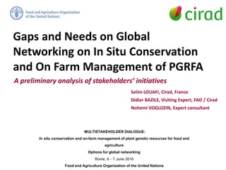 Gaps and Needs on Global
Networking on In Situ Conservation
and On Farm Management of PGRFA
Selim LOUAFI, Cirad, France
Didier BAZILE, Visiting Expert, FAO / Cirad
Nohemi VOGLOZIN, Expert consultant
A preliminary analysis of stakeholders’ initiatives
MULTISTAKEHOLDER DIALOGUE:
In situ conservation and on-farm management of plant genetic resources for food and
agriculture
Options for global networking
Rome, 6 - 7 June 2016
Food and Agriculture Organization of the United Nations
 