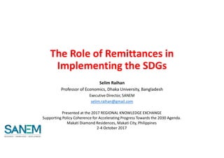 The Role of Remittances in
Implementing the SDGs
Selim Raihan
Professor of Economics, Dhaka University, Bangladesh
Executive Director, SANEM
selim.raihan@gmail.com
Presented at the 2017 REGIONAL KNOWLEDGE EXCHANGE
Supporting Policy Coherence for Accelerating Progress Towards the 2030 Agenda.
Makati Diamond Residences, Makati City, Philippines
2-4 October 2017
 