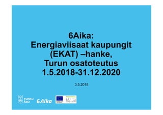 6Aika:
Energiaviisaat kaupungit
(EKAT) –hanke,
Turun osatoteutus
1.5.2018-31.12.2020
3.5.2018
 