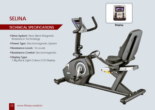 18 www.fitness-world.in
GLORIA
SELINA
Drive System: 2 Stage Drive with Ploy V Belt
Power type: Self – Power Generated
Resistance Levels: 32 Levels
Display: Time, Distance, Calories,
Speed, Levels, I-Pod Holder
Resistance Levels: Electromagnetic
Pre-set Programs: 12 Programs
TECHNICAL SPECIFICATIONS
Drive System: New Silent Magnetic
Resistance Technology
Power Type: Electromagnetic System
Resistance Levels: 16 Levels
Resistance Control: Electromagnetic
Display Type:
1 Big Back Light Colour LCD Display
TECHNICAL SPECIFICATIONS
2 Stage Drive with Ploy V Belt
Self – Power Generated
Time, Distance, Calories,
Electromagnetic
TIONS
: New Silent Magnetic
: Electromagnetic System
: Electromagnetic
1 Big Back Light Colour LCD Display
TIONS
Display
 