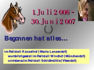 im Reitstall Kanzelhof (Maria Lanzendorf) wurde fortgesetzt im Reitstall Windhof (Münchendorf) und ebenso im Reitstall Schloßmühle (Vösendorf) 1.Juli 2006 - 30.Juni 2007 Begonnen hat alles … 